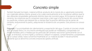 Concreto simple
También llamado hormigón, material artificial, producto de la mezcla de un aglutinante (cemento)
con materiales pétreos (arena, gravas) a los cuales eventualmente se les incorporan aditivos (que le
dan diferentes propiedades generando distintos tipos de concreto) yagua. Al incorporar el agua al
cemento, las sustancias que lo componen reaccionan y dan lugar a la formación de uniones entre
sus partículas, enlaces que después de un tiempo fijan la posición definitiva de las partes de
cemento, endureciendo la pasta y adquiriendo la resistencia de una piedra. Este proceso se conoce
como:
Fraguado: Y va acompañado de calentamiento y evaporación del agua. Cuando el concreto simple
está en estado fresco, es una mezcla semilíquida que puede ser moldeada y compactada con
relativa facilidad, pero a medida que las partículas del cemento reaccionan químicamente con el
agua, se endurece, se torna rígido y comienza a adquirir el aspecto, comportamiento y propiedades
de un cuerpo sólido, hasta convertirse finalmente en un material durable Y mecánicamente
resistente que se denomina concreto endurecido (piedra artificial).
 