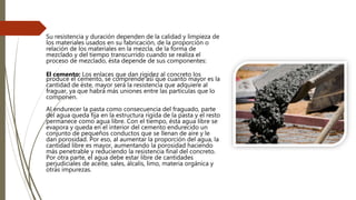 Su resistencia y duración dependen de la calidad y limpieza de
los materiales usados en su fabricación, de la proporción o
relación de los materiales en la mezcla, de la forma de
mezclado y del tiempo transcurrido cuando se realiza el
proceso de mezclado, ésta depende de sus componentes:
El cemento: Los enlaces que dan rigidez al concreto los
produce el cemento, se comprende así que cuanto mayor es la
cantidad de éste, mayor será la resistencia que adquiere al
fraguar, ya que habrá más uniones entre las partículas que lo
componen.
Al endurecer la pasta como consecuencia del fraguado, parte
del agua queda fija en la estructura rígida de la pasta y el resto
permanece como agua libre. Con el tiempo, ésta agua libre se
evapora y queda en el interior del cemento endurecido un
conjunto de pequeños conductos que se llenan de aire y le
dan porosidad. Por eso, al aumentar la proporción del agua, la
cantidad libre es mayor, aumentando la porosidad haciendo
más penetrable y reduciendo la resistencia final del concreto.
Por otra parte, el agua debe estar libre de cantidades
perjudiciales de aceite, sales, álcalis, limo, materia orgánica y
otras impurezas.
 