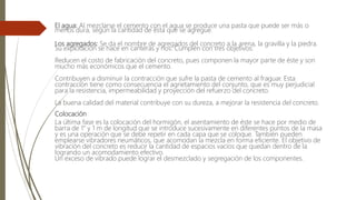 El agua: Al mezclarse el cemento con el agua se produce una pasta que puede ser más o
menos dura, según la cantidad de ésta que se agregue.
Los agregados: Se da el nombre de agregados del concreto a la arena, la gravilla y la piedra.
Su explotación se hace en canteras y ríos. Cumplen con tres objetivos:
Reducen el costo de fabricación del concreto, pues componen la mayor parte de éste y son
mucho más económicos que el cemento.
Contribuyen a disminuir la contracción que sufre la pasta de cemento al fraguar. Esta
contracción tiene como consecuencia el agrietamiento del conjunto, que es muy perjudicial
para la resistencia, impermeabilidad y proyección del refuerzo del concreto.
La buena calidad del material contribuye con su dureza, a mejorar la resistencia del concreto.
Colocación
La última fase es la colocación del hormigón, el asentamiento de éste se hace por medio de
barra de 1" y 1 m de longitud que se introduce sucesivamente en diferentes puntos de la masa
y es una operación que se debe repetir en cada capa que se coloque. También pueden
emplearse vibradores neumáticos, que acomodan la mezcla en forma eficiente. El objetivo de
vibración del concreto es reducir la cantidad de espacios vacíos que quedan dentro de la
logrando un acomodamiento efectivo.
Un exceso de vibrado puede lograr el desmezclado y segregación de los componentes.
 