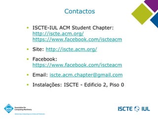 Contactos 
ISCTE-IUL ACM Student Chapter: http://iscte.acm.org/ https://www.facebook.com/iscteacm 
Site: http://iscte.acm.org/ 
Facebook: https://www.facebook.com/iscteacm 
Email: iscte.acm.chapter@gmail.com 
Instalações: ISCTE -Edificio 2, Piso 0  