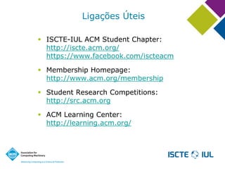 Ligações Úteis 
ISCTE-IUL ACM Student Chapter: http://iscte.acm.org/ https://www.facebook.com/iscteacm 
Membership Homepage: http://www.acm.org/membership 
Student Research Competitions: http://src.acm.org 
ACM Learning Center: http://learning.acm.org/  