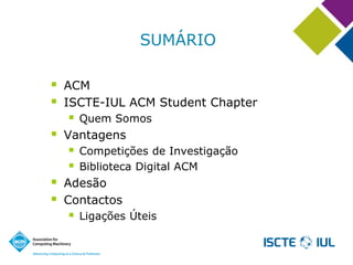 SUMÁRIO 
ACM 
ISCTE-IUL ACM Student Chapter 
Quem Somos 
Vantagens 
Competições de Investigação 
Biblioteca Digital ACM 
Adesão 
Contactos 
Ligações Úteis  