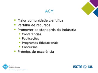 ACM 
Maior comunidade científica 
Partilha de recursos 
Promover os standards da indústria 
Conferências 
Publicações 
Programas Educacionais 
Concursos 
Prémios de excelência  