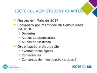 ISCTE-IUL ACM STUDENT CHAPTER 
Nasceu em Maio de 2014 
Composto por membros da Comunidade ISCTE-IUL 
Docentes 
Alunos de Licenciatura 
Alunos de Mestrado 
Organização e divulgação 
Eventos tecnológicos 
Conferências 
Concursos de investigação (artigos )  