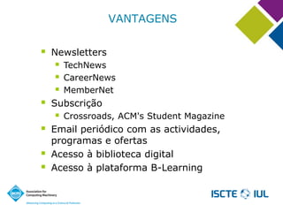 VANTAGENS 
Newsletters 
TechNews 
CareerNews 
MemberNet 
Subscrição 
Crossroads, ACM's Student Magazine 
Email periódico com as actividades, programas e ofertas 
Acesso à biblioteca digital 
Acesso à plataforma B-Learning  