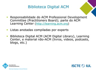 Biblioteca Digital ACM 
Responsabilidade do ACM Professional Development Committee (Practitioners Board); parte do ACM Learning Center (http://learning.acm.org) 
Listas anotadas compiladas por experts 
Biblioteca Digital ACM (ACM Digital Library), Learning Center, e material não-ACM (livros, videos, podcasts, blogs, etc.)  