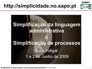 FORGEP
                                                                               CADAP

   http://simplicidade.no.sapo.pt


                Simplificação da linguagem
                       administrativa
                             e
                Simplificação de processos
                                        Luís Vidigal
                                  1 e 2 de Junho de 2009

Simplicidade na Comunicação e nos Processos Administrativos / | Luís Vidigal        1
 