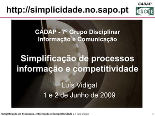 FORGEP
                                                                            CADAP
                                                                            CADA
                                                                            P
    http://simplicidade.no.sapo.pt

                            CADAP - 7º Grupo Disciplinar
                             Informação e Comunicação


             Simplificação de processos
            informação e competitividade
                                        Luís Vidigal
                                  1 e 2 de Junho de 2009

Simplificação de Processos, Informação e Competitividade / | Luís Vidigal        1
 