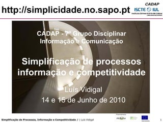 CADAP

http://simplicidade.no.sapo.pt

                            CADAP - 7º Grupo Disciplinar
                             Informação e Comunicação


             Simplificação de processos
            informação e competitividade
                                      Luís Vidigal
                               14 e 15 de Junho de 2010

Simplificação de Processos, Informação e Competitividade / | Luís Vidigal           1
 