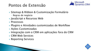  Sitemap & Ribbon & Customização Formulário
◦ Regras de negócio
 JavaScript e Recursos Web
 Processos
 Plugins e Atividades customizadas de Workflow
 Ações Customizadas
 Integração com o CRM em aplicações fora do CRM
 CRM Web Services
 Reporting Services
 