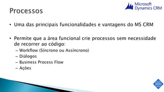 • Uma das principais funcionalidades e vantagens do MS CRM
• Permite que a área funcional crie processos sem necessidade
de recorrer ao código:
– Workflow (Síncrono ou Assíncrono)
– Diálogos
– Business Process Flow
– Ações
 