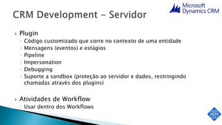  Plugin
◦ Código customizado que corre no contexto de uma entidade
◦ Mensagens (eventos) e estágios
◦ Pipeline
◦ Impersonation
◦ Debugging
◦ Suporte a sandbox (proteção ao servidor e dados, restringindo
chamadas através dos plugins)
 Atividades de Workflow
◦ Usar dentro dos Workflows
 