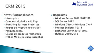  Novas funcionalidades
◦ Hierarquias
◦ Campos calculados e Rollup
◦ Branching Business Processes
◦ Regras de Negócio no servidor
◦ Pesquisa global
◦ Gestão de produtos melhorada
◦ Offline Mobile (estado rascunho)
 Requisitos
◦ Windows Server 2012/2012 R2
◦ SQL Server 2012
◦ Windows Client – Windows 7 e 8
◦ Internet Explorer 10/11
◦ Exchange Server 2010/2013
◦ Outlook 2010/2013
 