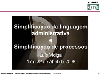 FORGEP




                Simplificação da linguagem
                       administrativa
                             e
                Simplificação de processos
                                       Luís Vidigal
                                 17 e 22 de Abril de 2008

Simplicidade na Comunicação e nos Processos Administrativos / | Luís Vidigal        1
 