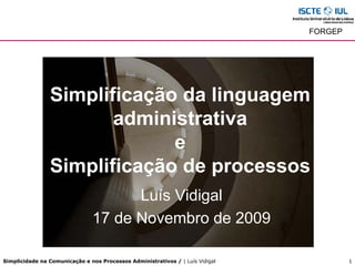 FORGEP




                Simplificação da linguagem
                       administrativa
                             e
                Simplificação de processos
                                     Luís Vidigal
                               17 de Novembro de 2009

Simplicidade na Comunicação e nos Processos Administrativos / | Luís Vidigal            1
 
