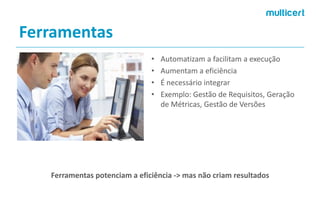 Ferramentas 
•Automatizam a facilitam aexecução 
•Aumentam a eficiência 
•É necessário integrar 
•Exemplo: Gestão de Requisitos, Geração de Métricas, Gestão de Versões 
Ferramentas potenciam a eficiência -> mas não criam resultados  