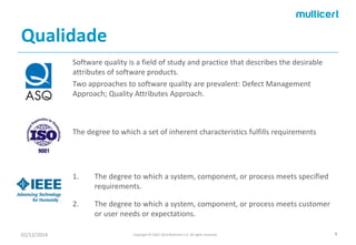 Qualidade 
Software quality is a field of study and practice that describes the desirable attributes of software products. 
Two approaches to software quality are prevalent: DefectManagement Approach; QualityAttributesApproach. 
02/12/2014 Copyright © 2002-2014 Multicert S.A. All rights reserved. 4 
The degree to which a set of inherent characteristics fulfills requirements 
1.The degree to which a system, component, or process meets specified requirements. 
2.The degree to which a system, component, or process meets customer or user needs or expectations.  