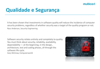Qualidade e Segurança 
It has been shown that investments in software quality will reduce the incidence of computer security problems, regardless of whether security was a target of the quality program or not. 
Ross Anderson, Security Engineering 
Software security relates entirely and completely to quality. You must think about security, reliability, availability, dependability —at the beginning, in the design, architecture, test and coding phases, all through the software life cycle. 
GaryMcGraw, Computerworld  