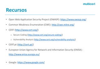 Recursos 
•Open Web ApplicationSecurityProject (OWASP): https://www.owasp.org/ 
•CommonWeaknessEnumeration(CWE): http://cwe.mitre.org/ 
•CERT (http://www.cert.org/) 
oSecure Coding(http://www.cert.org/secure-coding/) 
oVulnerabilityAnalysis(http://www.cert.org/vulnerability-analysis/) 
•CERT.pt (http://cert.pt/) 
•EuropeanUnionAgencyfor Network andInformationSecurity(ENISA) : http://www.enisa.europa.eu/ 
•Google: https://www.google.com/  