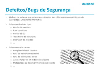 Defeitos/Bugs de Segurança 
•São bugs de software que podem ser explorados para obter acessos ou privilégios não autorizados a um sistema informático. 
•Podemserde váriostipos: 
oGestão de memória 
oRaceconditions 
oGestão de I/O 
oTratamento de excepções 
oLibertação de recursos 
o… 
•Podemterváriascausas: 
oComplexidade dos sistemas 
oFalta de treino/conhecimento 
oFalta de execução de testes 
oAnálise funcional em falta ou insuficiente 
oMetodologia de desenvolvimento desadequada 
o…  