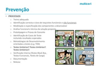 Prevenção 
•PROCESSOS 
oTreino adequado 
oIdentificação correctae clara de requisitos funcionais e não funcionais 
oModelação e especificação dos componentes a desenvolver 
oAnálise funcional e técnica da solução proposta 
oPrototipagem e Provas de Conceito 
oIdentificação de Casos de Teste incluindo resultados esperados 
oMetodologias de Desenvolvimento orientadas a testes (e.g. TDD) 
oTestes Unitários!! Testes Unitários!! Testes Unitários!! 
oVerificação Interna (Testes Black Box, Testes Funcionais, Testes de Carga) 
oDocumentação 
oRelease  