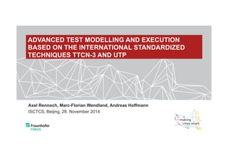 ADVANCED TEST MODELLING AND EXECUTION 
BASED ON THE INTERNATIONAL STANDARDIZED 
TECHNIQUES TTCN-3 AND UTP 
Axel Rennoch, Marc-Florian Wendland, Andreas Hoffmann 
ISCTCS, Beijing, 28. November 2014 
 