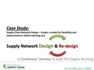 Case Study:
Supply Chain Network Design – Create a model for flexibility and
responsiveness whilst reducing cost
Supply Network Design & Re-design
A Continuous Journey To Keep The Engine Running
 