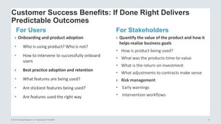 © 2015 Forrester Research, Inc. Reproduction Prohibited 31
Customer Success Benefits: If Done Right Delivers
Predictable Outcomes
For Users
› Onboarding and product adoption
• Who is using product? Who is not?
• How to intervene to successfully onboard
users
› Best practice adoption and retention
• What features are being used?
• Are stickiest features being used?
• Are features used the right way
For Stakeholders
› Quantify the value of the product and how it
helps realize business goals
• How is product being used?
• What was the products-time-to-value
• What is the return on investment
• What adjustments to contracts make sense
› Risk management
• Early warnings
• Intervention workflows
 