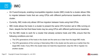 Page 27 Copyright © Huawei Technologies Co., Ltd. 2019
IMC
 On FusionCompute, enabling incompatible migration cluster (IMC) mode for a cluster allows VMs
to migrate between hosts that are using CPUs with different performance baselines within this
cluster.
 Currently, IMC mode only allows VM live migration between hosts using Intel CPUs.
 IMC mode allows the hosts in a cluster to present the same CPU function set to VMs running on
them, despite the fact that these hosts may be using CPUs with different performance baselines.
 For the IMC mode to work for a cluster that already contains hosts and VMs, ensure that the
following conditions are met:
 The CPU generations of the hosts in the cluster are the same as or later than the target IMC mode.
 The CPU generations of the running or hibernating VMs in the cluster are the same as or earlier than the
target IMC mode. If any VM in the cluster does not meet this requirement, stop this VM or migrate it to
another cluster.
 