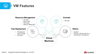 Page 29 Copyright © Huawei Technologies Co., Ltd. 2019
VM Features
Virtual
Machines
• VM deployment
using a template
• VM cloning
• CPU QoS
• Memory QoS
• Disk scaling
• Adding or deleting NICs
• VNC login
Console
Fast Deployment Others
Resource Management
• Snapshot
• Bundling or attaching USB, PCI, or
GPU devices, or CD-ROM drive
 