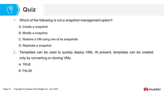 Page 31 Copyright © Huawei Technologies Co., Ltd. 2019
Quiz
1. Which of the following is not a snapshot management option?
A. Create a snapshot
B. Modify a snapshot
C. Restore a VM using one of its snapshots
D. Replicate a snapshot
2. Templates can be used to quickly deploy VMs. At present, templates can be created
only by converting or cloning VMs.
A. TRUE
B. FALSE
 