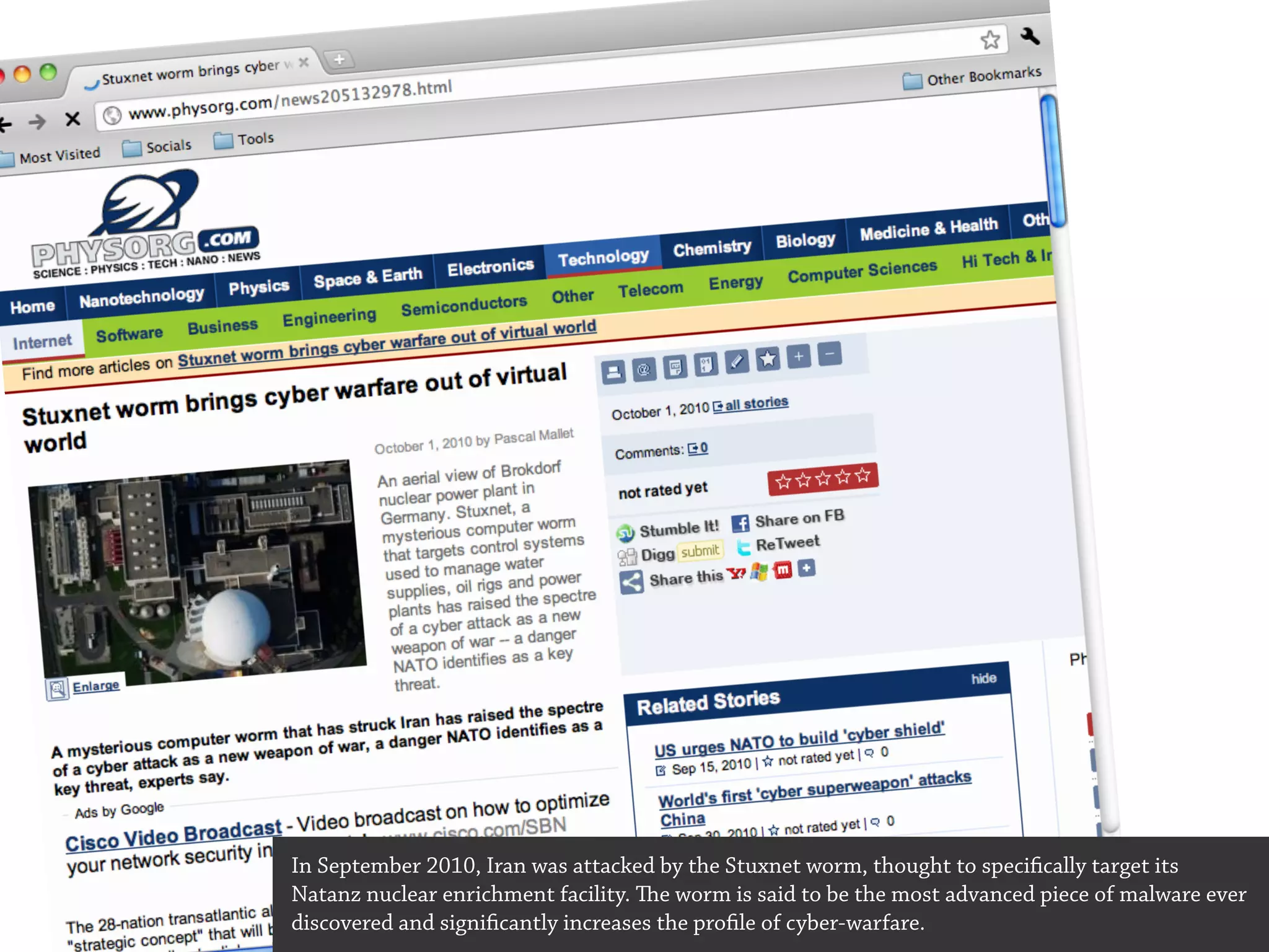 In September 2010, Iran was attacked by the Stuxnet worm, thought to specifically target its
Natanz nuclear enrichment facility. e worm is said to be the most advanced piece of malware ever
discovered and significantly increases the profile of cyber-warfare.
 