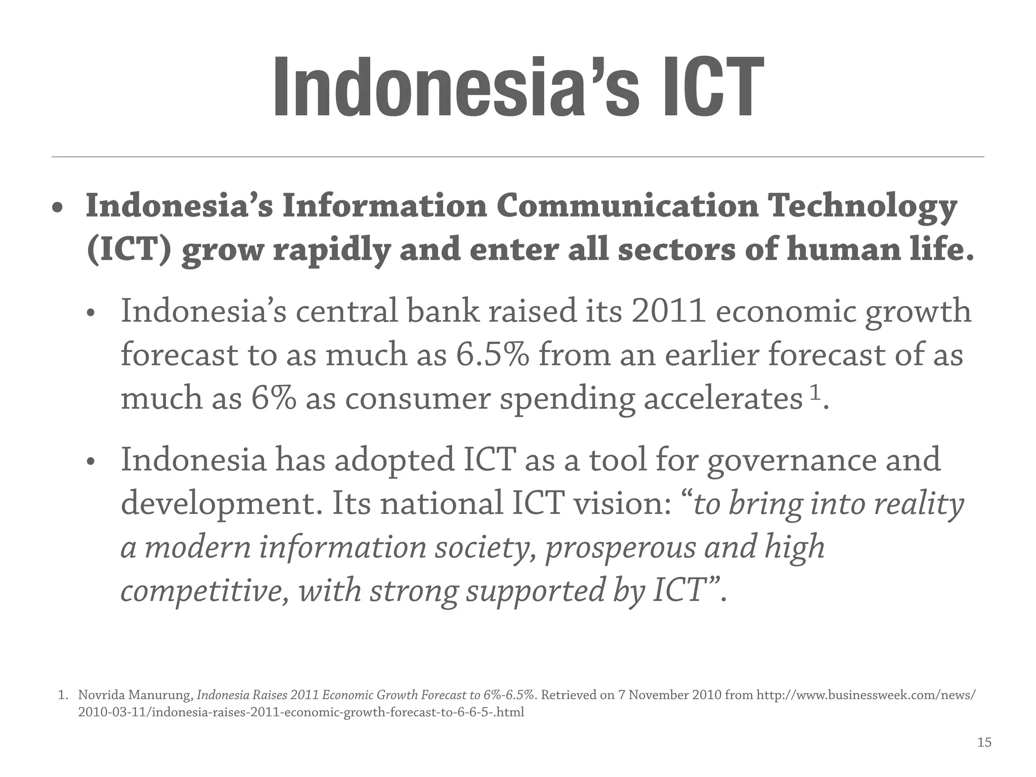 Indonesia’s ICT
• Indonesia’s Information Communication Technology
(ICT) grow rapidly and enter all sectors of human life.
• Indonesia’s central bank raised its 2011 economic growth
forecast to as much as 6.5% from an earlier forecast of as
much as 6% as consumer spending accelerates1.
• Indonesia has adopted ICT as a tool for governance and
development. Its national ICT vision: “to bring into reality
a modern information society, prosperous and high
competitive, with strong supported by ICT”.
1. Novrida Manurung, Indonesia Raises 2011 Economic Growth Forecast to 6%-6.5%. Retrieved on 7 November 2010 from http://www.businessweek.com/news/
2010-03-11/indonesia-raises-2011-economic-growth-forecast-to-6-6-5-.html
15
 