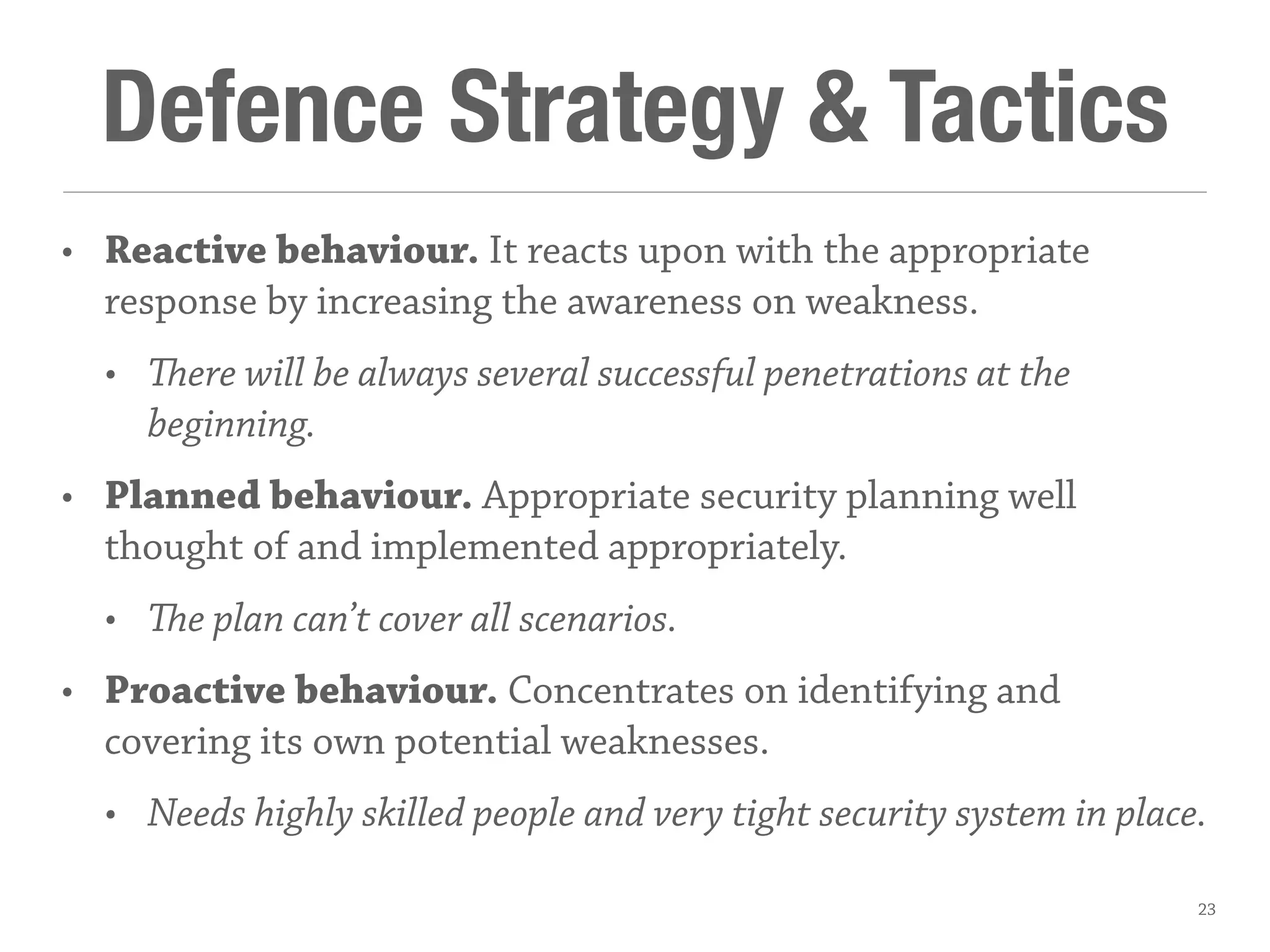 Defence Strategy & Tactics
• Reactive behaviour. It reacts upon with the appropriate
response by increasing the awareness on weakness.
• ere will be always several successful penetrations at the
beginning.
• Planned behaviour. Appropriate security planning well
thought of and implemented appropriately.
• e plan can’t cover all scenarios.
• Proactive behaviour. Concentrates on identifying and
covering its own potential weaknesses.
• Needs highly skilled people and very tight security system in place.
23
 