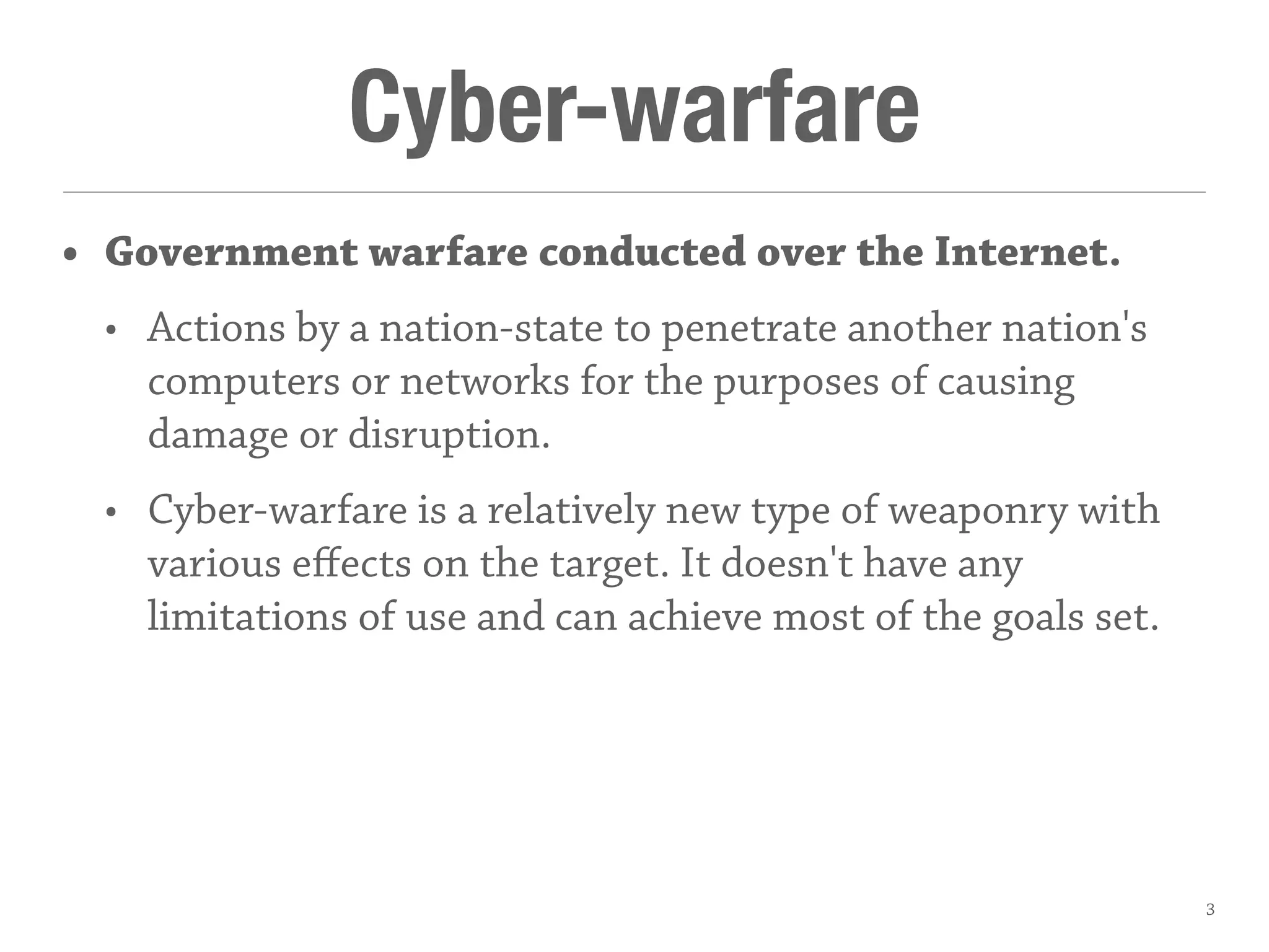 Cyber-warfare
• Government warfare conducted over the Internet.
• Actions by a nation-state to penetrate another nation's
computers or networks for the purposes of causing
damage or disruption.
• Cyber-warfare is a relatively new type of weaponry with
various eﬀects on the target. It doesn't have any
limitations of use and can achieve most of the goals set.
3
 