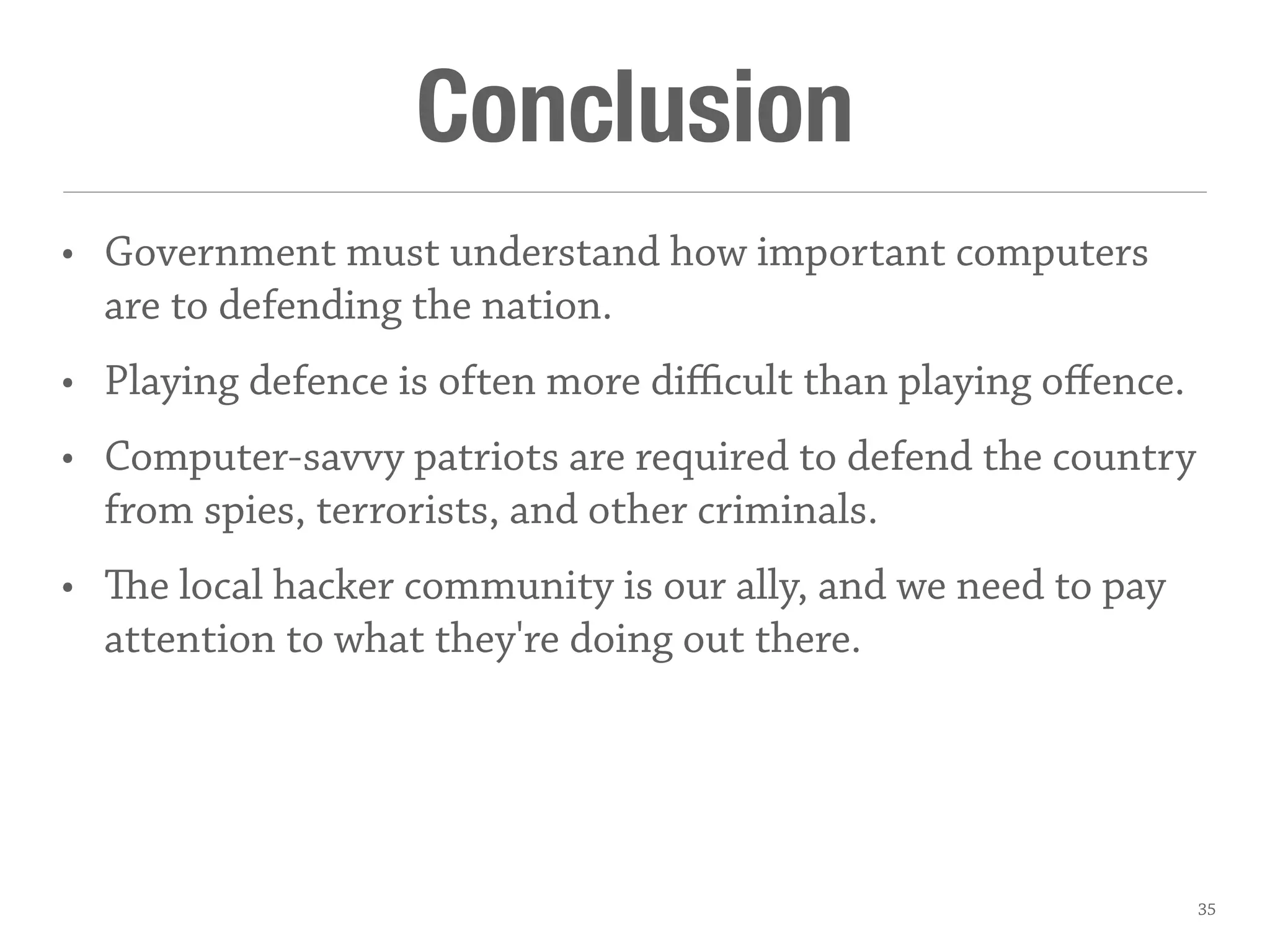 Conclusion
• Government must understand how important computers
are to defending the nation.
• Playing defence is often more diﬃcult than playing oﬀence.
• Computer-savvy patriots are required to defend the country
from spies, terrorists, and other criminals.
• e local hacker community is our ally, and we need to pay
attention to what they're doing out there.
35
 