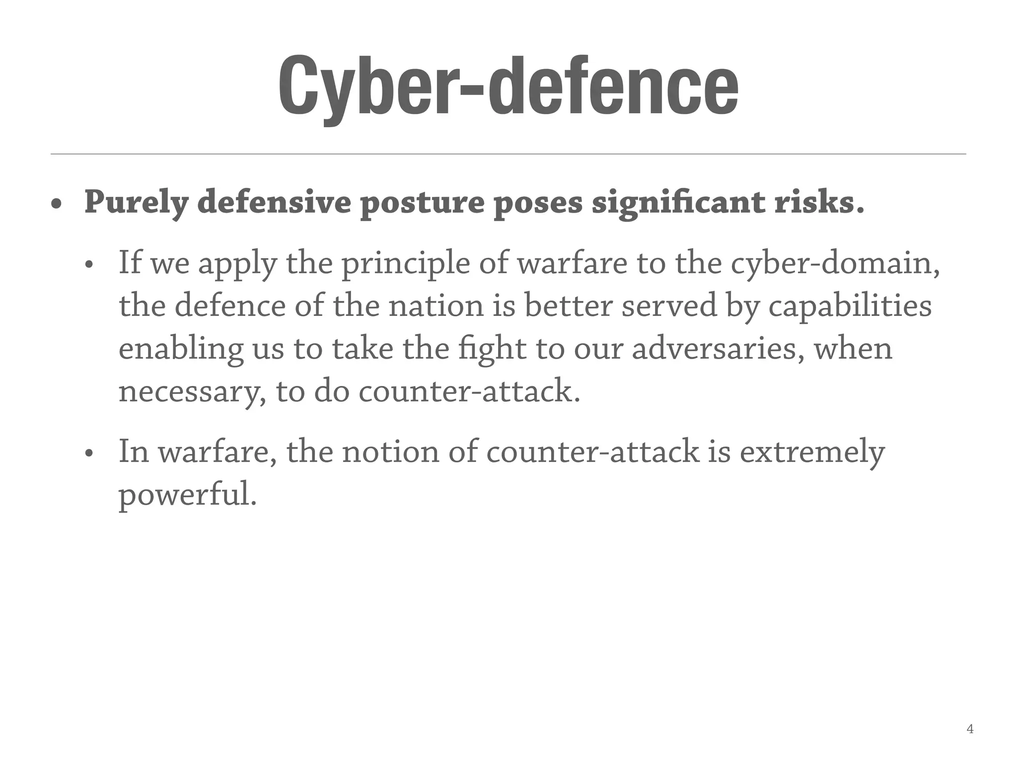 Cyber-defence
• Purely defensive posture poses significant risks.
• If we apply the principle of warfare to the cyber-domain,
the defence of the nation is better served by capabilities
enabling us to take the fight to our adversaries, when
necessary, to do counter-attack.
• In warfare, the notion of counter-attack is extremely
powerful.
4
 