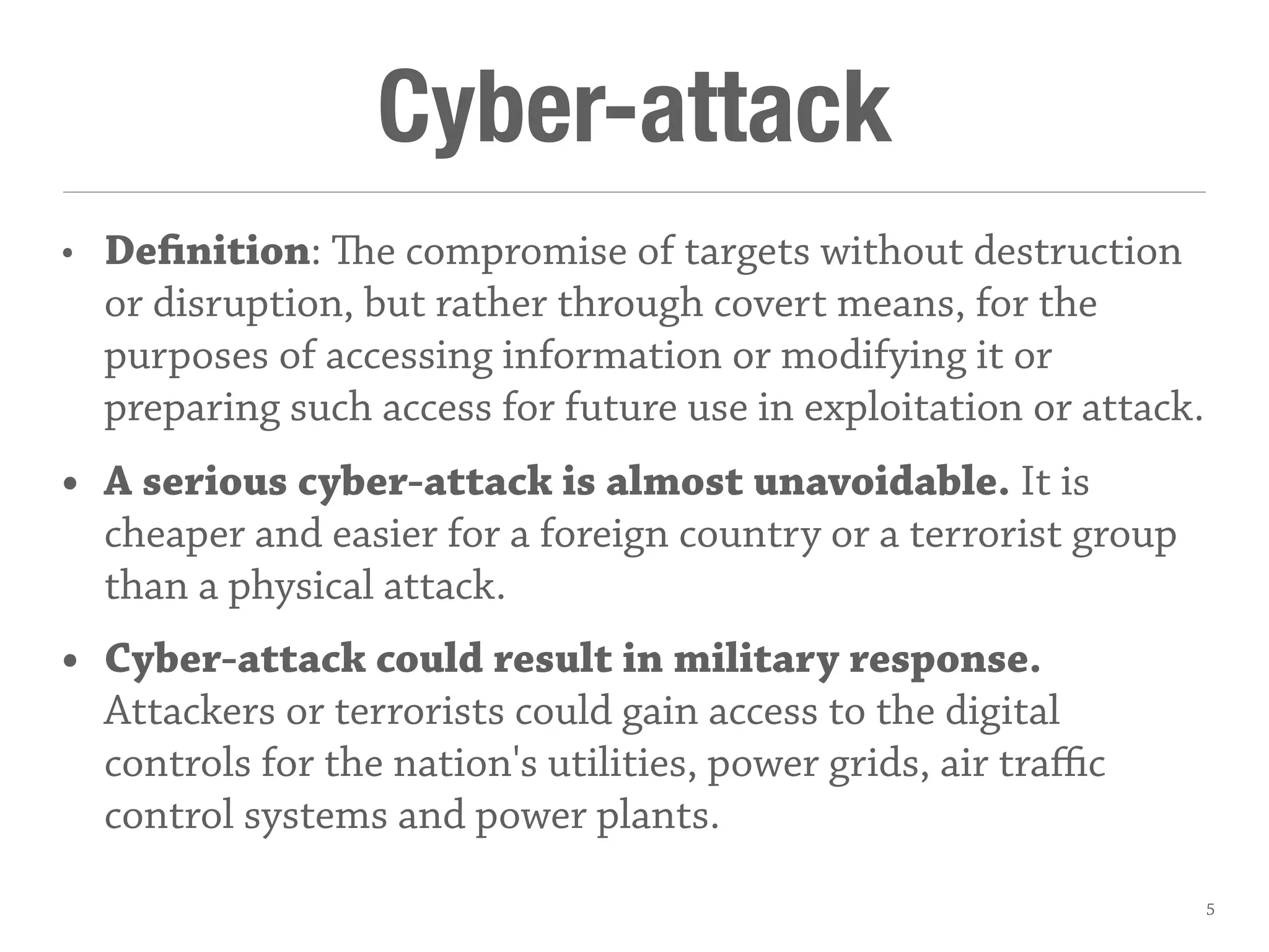 Cyber-attack
• Definition: e compromise of targets without destruction
or disruption, but rather through covert means, for the
purposes of accessing information or modifying it or
preparing such access for future use in exploitation or attack.
• A serious cyber-attack is almost unavoidable. It is
cheaper and easier for a foreign country or a terrorist group
than a physical attack.
• Cyber-attack could result in military response.
Attackers or terrorists could gain access to the digital
controls for the nation's utilities, power grids, air traﬃc
control systems and power plants.
5
 