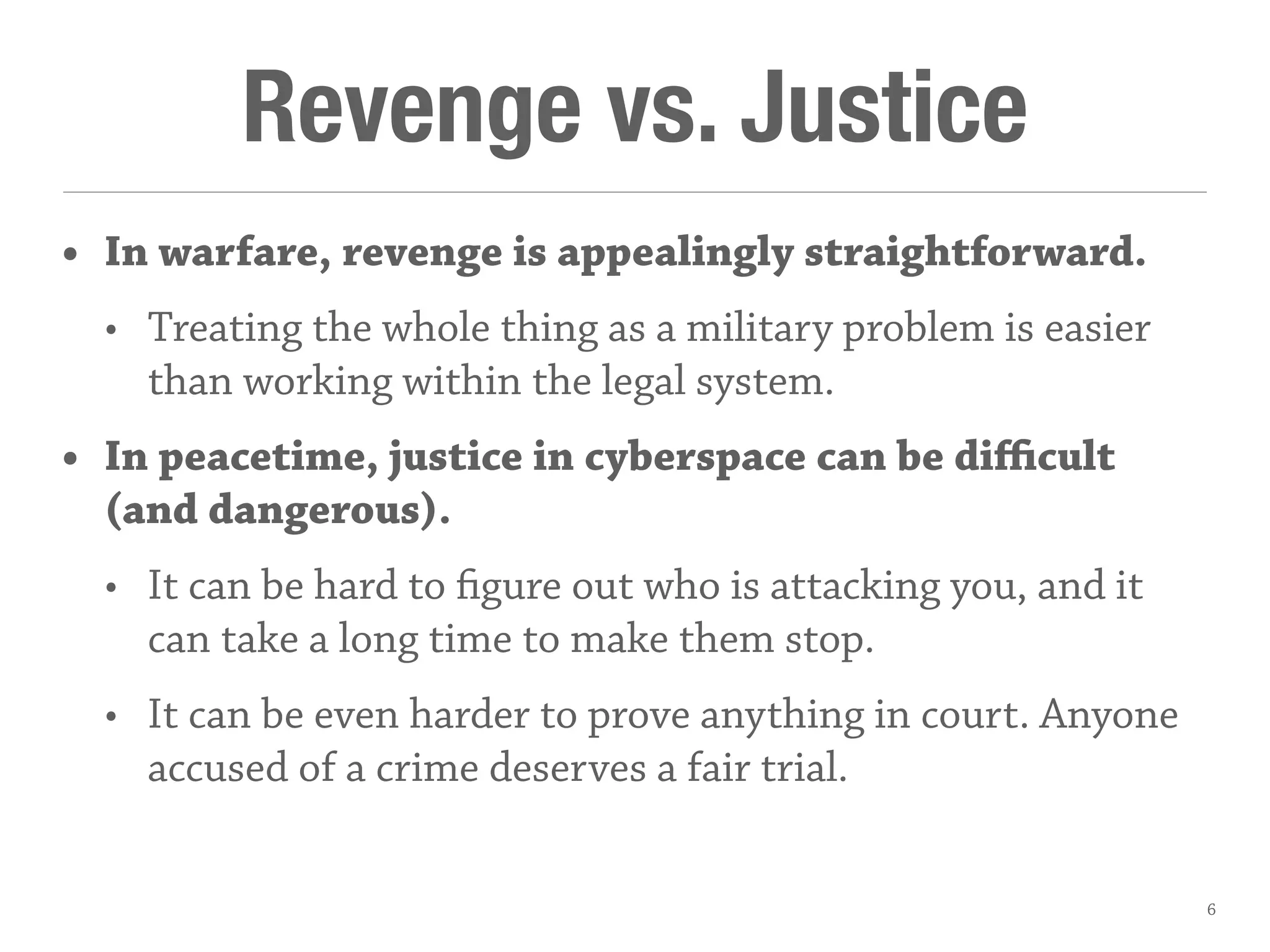 Revenge vs. Justice
• In warfare, revenge is appealingly straightforward.
• Treating the whole thing as a military problem is easier
than working within the legal system.
• In peacetime, justice in cyberspace can be diﬃcult
(and dangerous).
• It can be hard to figure out who is attacking you, and it
can take a long time to make them stop.
• It can be even harder to prove anything in court. Anyone
accused of a crime deserves a fair trial.
6
 