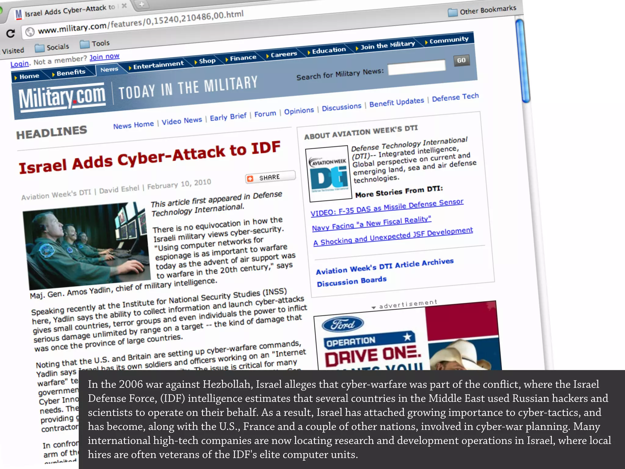In the 2006 war against Hezbollah, Israel alleges that cyber-warfare was part of the conflict, where the Israel
Defense Force, (IDF) intelligence estimates that several countries in the Middle East used Russian hackers and
scientists to operate on their behalf. As a result, Israel has attached growing importance to cyber-tactics, and
has become, along with the U.S., France and a couple of other nations, involved in cyber-war planning. Many
international high-tech companies are now locating research and development operations in Israel, where local
hires are often veterans of the IDF's elite computer units.
 