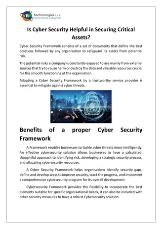 Is Cyber Security Helpful in Securing Critical
Assets?
Cyber Security Framework consists of a set of documents that define the best
practices followed by any organisation to safeguard its assets from potential
risk.
The potential risks a company is constantly exposed to are mainly from external
sources that try to cause harm or destroy the data and valuable resources crucial
for the smooth functioning of the organisation.
Adopting a Cyber Security Framework by a trustworthy service provider is
essential to mitigate against cyber threats.
Benefits of a proper Cyber Security
Framework
A Framework enables businesses to tackle cyber threats more intelligently.
An effective cybersecurity solution allows businesses to have a calculated,
thoughtful approach to identifying risk, developing a strategic security process,
and allocating cybersecurity resources.
A Cyber Security Framework helps organisations identify security gaps,
define and develop ways to improve security, track the progress, and implement
a comprehensive cybersecurity program for its overall development.
Cybersecurity Framework provides the flexibility to incorporate the best
elements suitable for specific organisational needs, it can also be included with
other security measures to have a robust Cybersecurity solution.
 