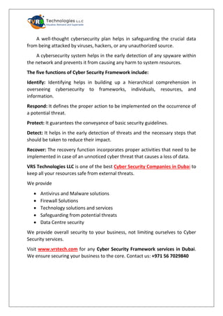 A well-thought cybersecurity plan helps in safeguarding the crucial data
from being attacked by viruses, hackers, or any unauthorized source.
A cybersecurity system helps in the early detection of any spyware within
the network and prevents it from causing any harm to system resources.
The five functions of Cyber Security Framework include:
Identify: Identifying helps in building up a hierarchical comprehension in
overseeing cybersecurity to frameworks, individuals, resources, and
information.
Respond: It defines the proper action to be implemented on the occurrence of
a potential threat.
Protect: It guarantees the conveyance of basic security guidelines.
Detect: It helps in the early detection of threats and the necessary steps that
should be taken to reduce their impact.
Recover: The recovery function incorporates proper activities that need to be
implemented in case of an unnoticed cyber threat that causes a loss of data.
VRS Technologies LLC is one of the best Cyber Security Companies in Dubai to
keep all your resources safe from external threats.
We provide
• Antivirus and Malware solutions
• Firewall Solutions
• Technology solutions and services
• Safeguarding from potential threats
• Data Centre security
We provide overall security to your business, not limiting ourselves to Cyber
Security services.
Visit www.vrstech.com for any Cyber Security Framework services in Dubai.
We ensure securing your business to the core. Contact us: +971 56 7029840
 