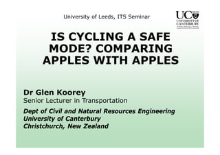 University of Leeds, ITS Seminar
IS CYCLING A SAFE
MODE? COMPARING
APPLES WITH APPLES
Dr Glen Koorey
Senior Lecturer in Transportation
Dept of Civil and Natural Resources Engineering
University of Canterbury
Christchurch, New Zealand
 