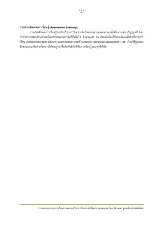 10    

 

การประเมิ นผลการเรียนรู้ (Assessment Learning)
         การประเมินผลการเรียนรูรายวิชาวิชาการวิเคราะหทรัพยากรสารสนเทศ ของนักศึกษาระดับปริญญาตรี ของ
ภาควิชาบรรณารักษศาสตรและสารสนเทศศาสตรชั้นปที่ 2 จํานวน 40 คน ประเมินโดยใชแบบวัดผลสัมฤทธิ์ทางการ
เรียน (Achievement test) ประเภท แบบทดสอบองเกณฑ (Criterion referenced assessment : CRT) โดยใชรูปแบบ
ขอสอบแบบเติมคํา/ขอความใหสมบูรณ ซึ่งสัมพันธกับพิสัยการเรียนรูแบบพุทธิพิสัย




              การออกแบบระบบการเรียนการสอนรายวิชาการวิเคราะหทรัพยากรสารสนเทศ โดย ฉัตรพงศ ชูแสงนิล 5414600449
 