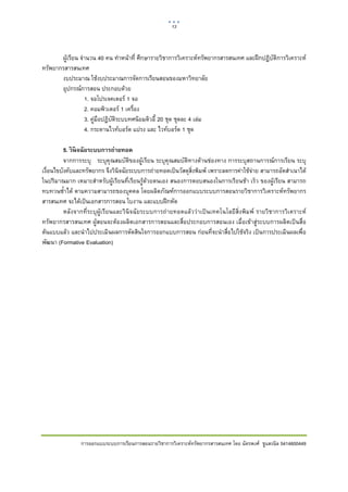 13    

 

       ผูเรียน จํานวน 40 คน ทําหนาที่ ศึกษารายวิชาการวิเคราะหทรัพยากรสารสนเทศ และฝกปฏิบัติการวิเคราะห
ทรัพยากรสารสนเทศ
       งบประมาณ ใชงบประมาณการจัดการเรียนสอนของมหาวิทยาลัย
       อุปกรณการสอน ประกอบดวย
                  1. จอโปรเจคเตอร 1 จอ
                  2. คอมพิวเตอร 1 เครื่อง
                  3. คูมือปฎิบัติระบบทศนิยมดิวอี้ 20 ชุด ชุดละ 4 เลม
                  4. กระดานไวทบอรด แปรง และ ไวทบอรด 1 ชุด

          5. วิ นิจฉัยระบบการถ่ายทอด
          จากการระบุ ระบุคุณสมบัติของผูเรียน ระบุคุณสมบัติทางดานชองทาง การระบุสถานการณการเรียน ระบุ
เงื่อนไขบังคับและทรัพยากร จึงวินิจฉัยระบบการถายทอดเปนวัสดุสิ่งพิมพ เพราะลดการคาใชจาย สามารถอัดสําเนาได
ในปริมาณมาก เหมาะสําหรับผูเรียนที่เรียนรูดวยตนเอง สนองการตอบสนองในการเรียนชา เร็ว ของผูเรียน สามารถ
ทบทวนซ้ําได ตามความสามารถของบุคคล โดยผลิตภัณฑการออกแบบระบบการสอนรายวิชาการวิเคราะหทรัพยากร
สารสนเทศ จะไดเปนเอกสารการสอน ใบงาน และแบบฝกหัด
          หลังจากที่ระบุผูเรียนและวินิจฉัยระบบการถายทอดแลววาเปนเทคโนโลยีสิ่งพิมพ รายวิชาการวิเคราะห
ทรัพยากรสารสนเทศ ผูสอนจะตองผลิตเอกสารการสอนและสื่อประกอบการสอนเอง เมื่อเขาสูระบบการผลิตเปนสื่อ
ตนแบบแลว และนําไปประเมินผลการตัดสินใจการออกแบบการสอน กอนที่จะนําสื่อไปใชจริง เปนการประเมินผลเพื่อ
พัฒนา (Formative Evaluation)




                การออกแบบระบบการเรียนการสอนรายวิชาการวิเคราะหทรัพยากรสารสนเทศ โดย ฉัตรพงศ ชูแสงนิล 5414600449
 