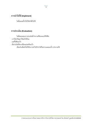 14    

 

การนําไปใช้ (Impliment)
         ในขั้นตอนนี้ ยังไมไดนาสื่อไปใช
                                ํ



การประเมิน (Evaluation)
            ในขั้นตอนของการประเมินนี้ คําถามที่ตองตอบใหไดคือ
- เราไดแกปญหาไดแลวใชไหม
- ผลที่ไดคืออะไร
- สิ่งจําเปนที่ตองเปลี่ยนแปลงคืออะไร
            เนื่องดวยสื่อยังไมไดรับการนําไปใช ทําใหไมทราบผลของทั้ง 3 คําถามได




                 การออกแบบระบบการเรียนการสอนรายวิชาการวิเคราะหทรัพยากรสารสนเทศ โดย ฉัตรพงศ ชูแสงนิล 5414600449
 