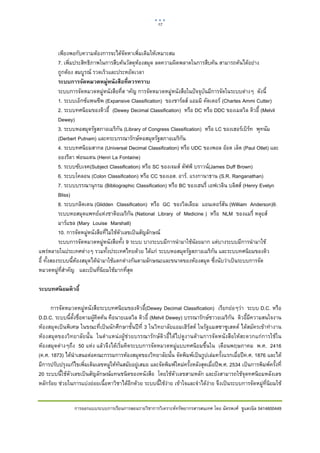 17    

 

           เพียงพอกับความตองการจะไดจัดหาเพิ่มเติมใหเหมาะสม
           7. เพิ่มประสิทธิภาพในการสืบคนวัสดุหองสมุด ลดความผิดพลาดในการสืบคน สามารถคนไดอยาง
           ถูกตอง สมบูรณ รวดเร็วและประหยัดเวลา
           ระบบการจัดหมวดหมู่หนังสือที่ควรทราบ
           ระบบการจัดหมวดหมูหนังสือที่ส าคัญ การจัดหมวดหมูหนังสือในปจจุบันมีการจัดในระบบตางๆ ดังนี้
           1. ระบบเอ็กซแพนซีพ (Expansive Classification) ของชารลส แอมมิ คัดเตอร (Chartes Ammi Cutter)
           2. ระบบทศนิยมของดิวอี้ (Dewey Decimal Classification) หรือ DC หรือ DDC ของเมลวิล ดิวอี้ (Melvil
           Dewey)
           3. ระบบหอสมุดรัฐสภาอเมริกัน (Library of Congress Classification) หรือ LC ของเฮอรเบิรท พุทนัม
           (Derbert Putnam) และคระบรรณารักษหอสมุดรัฐสภาอเมริกัน
           4. ระบบทศนิยมสากล (Universal Decimal Classification) หรือ UDC ของพอล ออต เล็ต (Paul Otlet) และ
           อองรีลา ฟอนแตน (Henri La Fontaine)
           5. ระบบซับเจค(Subject Classification) หรือ SC ของเจมส ดัฟฟ บราวน(James Duff Brown)
           6. ระบบโคลอน (Colon Classification) หรือ CC ของเอส. อาร. แรงกานาธาน (S.R. Ranganathan)
           7. ระบบบรรณานุกรม (Bibliographic Classification) หรือ BC ของเฮนรี่ เอฟเวลิน บลิสส (Henry Evelyn
           Bliss)
           8. ระบบกลิดเดน (Glidden Classification) หรือ GC ของวิลเลียม แอนเดอรสัน (William Anderson)9.
           ระบบหอสมุดแพทยแหงชาติอเมริกัน (National Library of Medicine ) หรือ NLM ของแมรี่ หลุยส
           มารแชล (Mary Louise Marshall)
           10. การจัดหมูหนังสือที่ไมใชตัวเลขเปนสัญลักษณ
           ระบบการจัดหมวดหมูหนังสือทั้ง 9 ระบบ บางระบบมีการนํามาใชนอยมาก แตบางระบบมีการนํามาใช
แพรหลายในประเทศตางๆ รวมทั้งประเทศไทยดวย ไดแก ระบบหอสมุดรัฐสภาอเมริกัน และระบบทศนิยมของดิว
อี้ ทั้งสองระบบนี้หองสมุดไดนํามาใชแตกตางกันตามลักษณะและขนาดของหองสมุด ซึ่งนับวาเปนระบบการจัด
                    
หมวดหมูท่สําคัญ และเปนที่นิยมใชมากที่สุด
             ี

ระบบทศนิ ยมดิ วอี้

      การจัดหมวดหมูหนังสือระบบทศนิยมของดิวอี้(Dewey Decimal Classification) เรียกยอๆวา ระบบ D.C. หรือ
D.D.C. ระบบนี้ตั้งชื่อตามผูคิดคน คือนายเมลวิล ดิวอี้ (Melvil Dewey) บรรณารักษชาวอเมริกัน ดิวอี้มีความสนใจงาน
หองสมุดเปนพิเศษ ในขณะที่เปนนักศึกษาชั้นปที่ 3 ในวิทยาลัยแอมเฮิรสต ในรัฐแมสซาซูเสตต ไดสมัครเขาทํางาน
หองสมุดของวิทยาลัยนั้น ในตําแหนงผูชวยบรรณารักษดิวอี้ไดไปดูงานดานการจัดหนังสือใหสะดวกแกการใชใน
หองสมุดตางๆถึง 50 แหง แลวจึงไดเริ่มคิดระบบการจัดหมวดหมูแบบทศนิยมขึ้นใน เดือนพฤษภาคม พ.ศ. 2416
(ค.ศ. 1873) ไดนําเสนอตอคณะกรรมการหองสมุดของวิทยาลัยนั้น จัดพิมพเปนรูปเลมครั้งแรกเมื่อปค.ศ. 1876 และได
มีการปรับปรุงแกไขเพิ่มเติมเลขหมูใหทันสมัยอยูเสมอ และจัดพิมพใหมครั้งหลังสุดเมื่อปพ.ศ. 2534 เปนการพิมพครั้งที่
20 ระบบนี้ใชตัวเลขเปนสัญลักษณแทนชนิดของหนังสือ โดยใชตัวเลขสามหลัก และยังสามารถใชจุดทศนิยมหลังเลข
หลักรอย ชวยในการแบงยอยเนื้อหาวิชาไดอีกดวย ระบบนี้ใชงาย เขาใจและจําไดงาย จึงเปนระบบการจัดหมูท่ีนิยมใช


                 การออกแบบระบบการเรียนการสอนรายวิชาการวิเคราะหทรัพยากรสารสนเทศ โดย ฉัตรพงศ ชูแสงนิล 5414600449
 