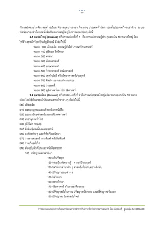18    

 

กันแพรหลายในหองสมุดโรงเรียน หองสมุดประชาชน ในทุกๆ ประเทศทั่วโลก รวมทั้งประเทศไทยเราดวย ระบบ
ทศนิยมของดิวอี้แบงหนังสือเปนหมวดหมูใหญไปหาหมวดยอยๆ ดังนี้
          2.1 หมวดใหญ่ (Classes) หรือการแบงครั้งที่ 1 คือ การแบงความรูตางๆออกเปน 10 หมวดใหญ โดย
ใชตัวเลขหลักรอยเปนสัญลักษณ ดังตอไปนี้
             หมวด 000 เบ็ดเตล็ด ความรูทั่วไป บรรณารักษศาสตร
             หมวด 100 ปรัชญา จิตวิทยา
             หมวด 200 ศาสนา
             หมวด 300 สังคมศาสตร
             หมวด 400 ภาษาศาสตร
             หมวด 500 วิทยาศาสตร คณิตศาสตร
             หมวด 600 เทคโนโลยี หรือวิทยาศาสตรประยุกต
             หมวด 700 ศิลปกรรม และนันทนาการ
             หมวด 800 วรรณคดี
             หมวด 900 ภูมิศาสตรและประวัติศาสตร
          2.2 หมวดย่อย (Division) หรือการแบงครั้งที่ 2 คือการแบงหมวดใหญแตละหมวดออกเปน 10 หมวด
ยอย โดยใชตัวเลขหลักสิบแทนสาขาวิชาตางๆ ดังตอไปนี้
000 เบ็ดเตล็ด
010 บรรณานุกรมและแค็ตตาล็อกหนังสือ
020 บรรณารักษศาสตรและสารนิเทศศาสตร
030 สารานุกรมทั่วไป
040 (ยังไมก าหนด)
050 สิ่งพิมพตอเนื่องและดรรชนี
060 องคกรตางๆ และพิพิธภัณฑวิทยา
070 วารสารศาสตร การพิมพ หนังสือพิมพ
080 รวมเรื่องทั่วไป
090 ตนฉบับตัวเขียนและหนังสือหายาก
      100 ปรัชญาและจิตวิทยา
                          110 อภิปรัชญา
                          120 ทฤษฎีแหงความรู ความเปนมนุษย
                          130 จิตวิทยาสาขาตางๆ ศาสตรเกี่ยวกับความลึกลับ
                          140 ปรัชญาระบบตาง ๆ
                          150 จิตวิทยา
                          160 ตรรกวิทยา
                          170 จริยศาสตร จริยธรรม ศีลธรรม
                          180 ปรัชญาสมัยโบราณ ปรัชญาสมัยกลาง และปรัชญาตะวันออก
                          190 ปรัชญาตะวันตกสมัยใหม


              การออกแบบระบบการเรียนการสอนรายวิชาการวิเคราะหทรัพยากรสารสนเทศ โดย ฉัตรพงศ ชูแสงนิล 5414600449
 