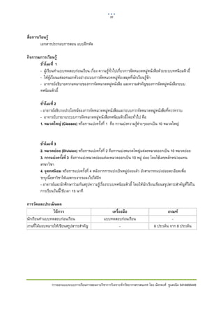 22    

 

สื่อการเรียนรู้
         เอกสารประกอบการสอน แบบฝกหัด

กิ จกรรมการเรียนรู้
        ชัวโมงที่ 1
          ่
        - ผูเรียนทําแบบทดสอบกอนเรียน เรื่อง ความรูทั่วไปเกี่ยวการจัดหมวดหมูหนังสือดวยระบบทศนิยมดิวอี้
        - ใหผูเรียนแตละคนยกตัวอยางระบบการจัดหมวดหมูหองสมุดที่นักเรียนรูจัก
        - อาจารยอธิบายความหมายของการจัดหมวดหมูหนังสือ และความสําคัญของการจัดหมูหนังสือระบบ
        ทศนิยมดิวอี้

        ชัวโมงที่ 2
          ่
        - อาจารยอธิบายประโยชนของการจัดหมวดหมูหนังสือและระบบการจัดหมวดหมูหนังสือที่ควรทราบ
        - อาจารยบรรยายระบบการจัดหมวดหมูหนังสือทศนิยมดิวอี้โดยทั่วไป คือ
        1. หมวดใหญ่ (Classes) หรือการแบงครั้งที่ 1 คือ การแบงความรูตางๆออกเปน 10 หมวดใหญ  


        ชัวโมงที่ 3
          ่
        2. หมวดย่อย (Division) หรือการแบงครั้งที่ 2 คือการแบงหมวดใหญแตละหมวดออกเปน 10 หมวดยอย  
        3. การแบ่งครังที่ 3 คือการแบงหมวดยอยแตละหมวดออกเปน 10 หมู ยอย โดยใชเลขหลักหนวยแทน
                       ้
        สาขาวิชา  
        4. จุดทศนิ ยม หรือการแบงครั้งที่ 4 หลังจากการแบงเปนหมูยอยแลว ยังสามารถแบงยอยละเอียดเพื่อ
        ระบุเนื้อหาวิชาใหเฉพาะเจาะจงลงไปไดอีก
        - อาจารยและนักศึกษารวมกันสรุปความรูเรื่องระบบทศนิยมดิวอี้ โดยใหนักเรียนเขียนสรุปสาระสําคัญที่ไดใน
        การเรียนวันนี้ใชเวลา 15 นาที

การวัดและประเมิ นผล
                วิ ธีการ                              เครื่องมือ                            เกณฑ์
นักเรียนทําแบบทดสอบกอนเรียน                      แบบทดสอบกอนเรียน                           -
งานที่ไดมอบหมายใหเขียนสรุปสาระสําคัญ                     -                       6 ประเด็น จาก 8 ประเด็น




                การออกแบบระบบการเรียนการสอนรายวิชาการวิเคราะหทรัพยากรสารสนเทศ โดย ฉัตรพงศ ชูแสงนิล 5414600449
 