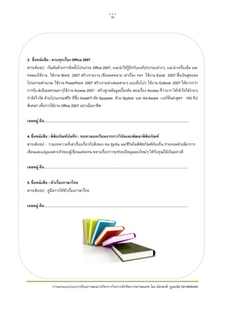 33       

 




3. ชื่อหนังสือ : ครบทุกเรื่อง Office 2007
สาระสังเขป : เริ่มตนดวยการติดตั้งโปรแกรม Office 2007, แนะนําใหรูจักกับองคประกอบตางๆ, แนะนําเครื่องมือ และ
ทดลองใชงาน ใชงาน Word 2007 สรางรายงาน เขียนจดหมาย เลาเรื่อง ฯลฯ ใชงาน Excel 2007 ซึ่งเปนสุดยอด
โปรแกรมคํานวณ ใชงาน PowerPoint 2007 สรางงานนําเสนอสวยๆ แบบมือโปร ใชงาน Outlook 2007 ใหมากกวา
การรับ-สงอีเมลธรรมดาๆใชงาน Access 2007 : สรางฐานขอมูลเบื้องตน สอนเรื่อง Access ที่วายาก ใหเขาใจไดงายๆ
กําจัดไวรัส ดวยโปรแกรมฟรี!! ที่ชื่อ Avast!กําจัด Spyware ดวย Spybot และ Ad-Aware เวอรชั่นลาสุด!! 100 ทิป
พิเศษ!! เพื่อการใชงาน Office 2007 อยางมืออาชีพ

เลขหมู่ คือ.......................................................................................................................................................

4. ชื่อหนังสือ : พิ พิธภัณฑ์บนทึก : ทบทวนบทเรียนจากการวิ จยและพัฒนาพิ พิธภัณฑ์
                             ั                                ั
สาระสังเขป : รวมบทความที่เลาเรื่องเกี่ยวกับสิ่งของ คน ชุมชน และชีวิตในพิพิธภัณฑทองถิ่น ถายทอดดวยลีลาการ
เขียนและแงมุมเฉพาะตัวของผูเขียนแตละคน หลายเรื่องราวจะชวยเปดมุมมองใหมๆ ใหกับคุณไดเปนอยางดี

เลขหมู่ คือ......................................................................................................................................................

5. ชื่อหนังสือ : หัวเรื่องภาษาไทย
สาระสังเขป : คูมือการใหหัวเรื่องภาษาไทย
                

เลขหมู่ คือ......................................................................................................................................................




                         การออกแบบระบบการเรียนการสอนรายวิชาการวิเคราะหทรัพยากรสารสนเทศ โดย ฉัตรพงศ ชูแสงนิล 5414600449
 